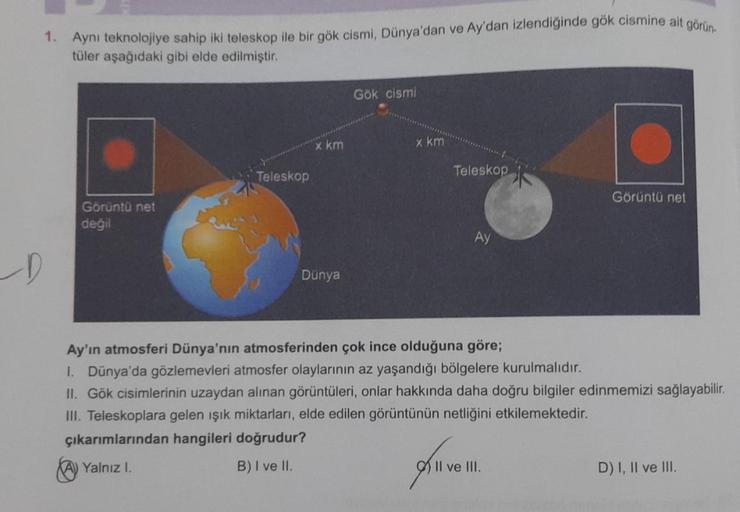D
1. Aynı teknolojiye sahip iki teleskop ile bir gök cismi, Dünya'dan ve Ay'dan izlendiğinde gök cismine ait görün
tüler aşağıdaki gibi elde edilmiştir.
Görüntü net
değil
Teleskop
x km
Dünya
Gök cismi
x km
Teleskop
Ay
Görüntü net
Ay'ın atmosferi Dünya'nın 
