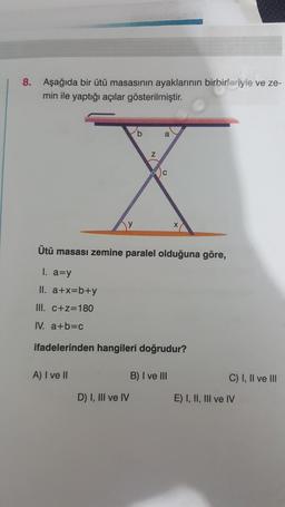 8. Aşağıda bir ütü masasının ayaklarının birbirleriyle ve ze-
min ile yaptığı açılar gösterilmiştir.
y
b
D) I, III ve IV
Z
a
C
Ütü masası zemine paralel olduğuna göre,
1. a=y
II. a+x=b+y
III. c+z=180
IV. a+b=c
ifadelerinden hangileri doğrudur?
A) I ve II
X
B) I ve III
C) I, II ve III
E) I, II, III ve IV