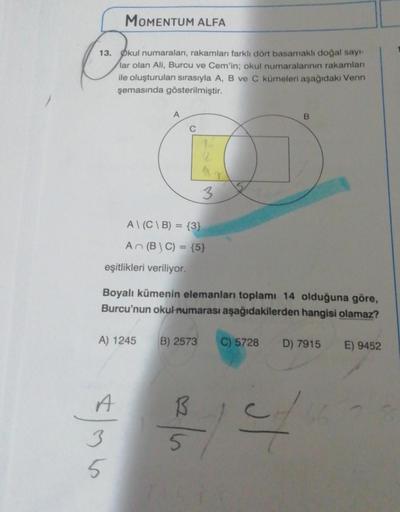 MOMENTUM ALFA
13. Okul numaraları, rakamları farklı dört basamaklı doğal sayı-
lar olan Ali, Burcu ve Cem'in; okul numaralarının rakamları
ile oluşturulan sırasıyla A, B ve C kümeleri aşağıdaki Venn
şemasında gösterilmiştir.
A
eşitlikleri veriliyor.
A\(C\B