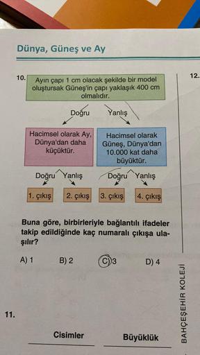 11.
Dünya, Güneş ve Ay
10.
Ayın çapı 1 cm olacak şekilde bir model
oluştursak Güneş'in çapı yaklaşık 400 cm
olmalıdır.
Doğru
Hacimsel olarak Ay,
Dünya'dan daha
küçüktür.
Yanlış
Doğru Yanlış
1. çıkış 2. çıkış 3. çıkış
B) 2
Hacimsel olarak
Güneş, Dünya'dan
1