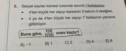 5. Gerçel sayılar kümesi üzerinde tanımlı f fonksiyonu,
4'ten küçük her sayıyı karesinin 3 katının 5 eksiğine,
4 ya da 4'ten büyük her sayıyı 7 fazlasının yarısına
götürüyor.
Buna göre,
A) -1
f(3)
f(15)
B) 1
oranı kaçtır?
C) 2
D) 4
E) 6