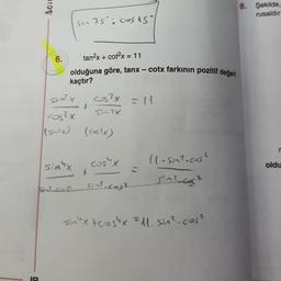 a
Aci
6.
tan²x + cot²x = 11
olduğuna göre, tanx – cotx farkının pozitif değeri
kaçtır?
sin2 x
SM75: COSAS
-4
sin "x
cos²x
(size) ((s2x)
Sul com
cos²x = 11
57-?x
f
cos" x
Sin².coj?
11-sin².cos?
sin².co²
sinux tcostx=11. sin².cos²
8. Şekilde,
rusaldır
r
oldu