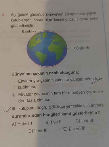 2.
Aşağıdaki görselde Dünya'nın Ekvator'dan şişkin,
kutuplardan basık olan kendine özgü geoit şekli
gösterilmiştir.
Basıklık
1.
Dünya'nın şeklinin geoit olduğuna;
Ekvator yarıçapının kutuplar yarıçapından faz-
la olması,
Şişkinlik
II. Ekvator çevresinin ta