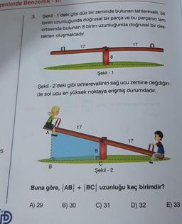 genlerde Benzerlik
25
D
3.
Şekil 1'deki gibi düz bir zeminde bulunan tahterevalli, 34
birim uzunluğunda doğrusal bir parça ve bu parçanın tam
ortasında bulunan 8 birim uzunluğunda doğrusal bir des-
tekten oluşmaktadır.
A
17
B
Şekil - 1
Şekil - 2'deki gibi tahterevallinin sağ ucu zemine değdiğin-
de sol ucu en yüksek noktaya erişmiş durumdadır.
17
8
8
C
Şekil - 2
17
Dov
17
LY
Shisige
Buna göre, |AB| + |BC| uzunluğu kaç birimdir?
A) 29
B) 30
C) 31
D) 32
E) 33