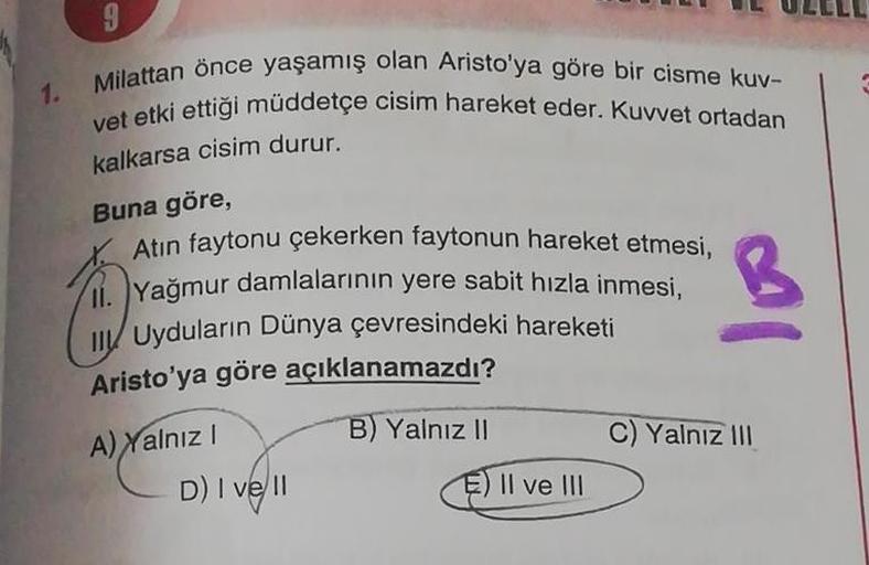 1.
9
Milattan önce yaşamış olan Aristo'ya göre bir cisme kuv-
vet etki ettiği müddetçe cisim hareket eder. Kuvvet ortadan
kalkarsa cisim durur.
Buna göre,
Atın faytonu çekerken faytonun hareket etmesi,
Yağmur damlalarının yere sabit hızla inmesi,
Uyduların