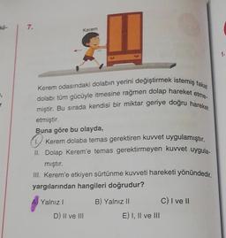 Y
7.
Kerem
Kerem odasındaki dolabın yerini değiştirmek istemiş fakat
dolabı tüm gücüyle itmesine rağmen dolap hareket etme-
miştir. Bu sırada kendisi bir miktar geriye doğru hareket
etmiştir.
Buna göre bu olayda,
Kerem dolaba temas gerektiren kuvvet uygulamıştır.
II. Dolap Kerem'e temas gerektirmeyen kuvvet uygula-
mıştır.
III. Kerem'e etkiyen sürtünme kuvveti hareketi yönündedir.
yargılarından hangileri doğrudur?
A Yalnız I
D) II ve III
B) Yalnız II
E) I, II ve III
C) I ve II
1.