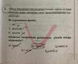 3. Türkiye Selçukluları'nda tüccarların korsan, eşkiya ve doğal
afetlerden dolayı uğradıkları zarar, devlet hazinesinden kar-
şılanmıştır.
Bu uygulamanın devleti;
1. din, Y
II. ekonomi,
III. askerlik
x
alanlarının hangilerinde geliştirmeye yönelik olduğu
söylenebilir?
A) Yalnız 1
D) I ve
B) Yalnız II
C) Yalnız III
E) I ve III