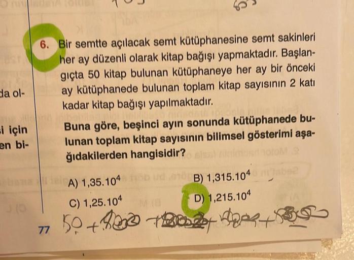 da ol-
si için
en bi-
J
6. Bir semtte açılacak semt kütüphanesine semt sakinleri
her ay düzenli olarak kitap bağışı yapmaktadır. Başlan-
gıçta 50 kitap bulunan kütüphaneye her ay bir önceki
ay kütüphanede bulunan toplam kitap sayısının 2 katı
kadar kitap b