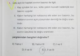 1. Üstü açık bir kaptaki sıvının basıncı ile ilgili, die Sev Y.X
I. Kap içindeki bir sıvı, kütle çekim kuvveti nedeniyle sivi
basıncı uygular.
II. Kabin herhangi bir noktasına etki eden sivi basıncı, bu
noktanın sıvının açık yüzeyinden derinliği ile doğru oran-
tılıdır.
III. Kabin herhangi bir noktasına etki eden sivi basıncı, bu
Sıvının özkütlesi ile doğru orantılıdır.
yargılarından hangileri doğrudur?
A) Yalnız I
D) II ve III
B) Yalnız III
C) I ve II
E) I, II ve III