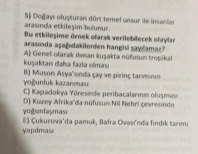 5) Doğayı oluşturan dört temel unsur ile insanlar
arasında etkileşim bulunur.
Bu etkileşime örnek olarak verilebilecek olaylar
arasında aşağıdakilerden hangisi sayılamaz?
A) Genel olarak iliman kuşakta nüfusun tropikal
kuşaktan daha fazla olması
B) Muson A