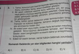 Ş
3.
1. Tema, konunun çok özel bir biçimde işlenmiş ayrıntısıdır.
Konu, somuttur; tema, soyut özellikler gösterir.
9.1.3
9.1.
9.1
9.1
II. Bir şeyin edebiyat eserine konu edilmesi için, bir yazar
veya şairin o konuyu seçmiş olması yeterlidir. Oysa tema;
edebî şahsiyetin sanatçı yönünün, yorumlama gücünün
bir göstergesidir.
III. Tema, bütün sanat dallarının ortak terimlerinden biridir.
İnançlar ve kültürel değerler, temanın değişik biçimlerde 1.
ele alınmasına neden olur.
IV. Bir edebi eser veya metin, birden fazla temadan meydana
gelebilir. İkinci-üçüncü derecedeki temalar, asıl temayı
besler, eseri zenginleştirir ve eserin daha iyi anlaşılmasını
kolaylaştırır.
V. Edebî bir eserin teması, net bir hüküm bildirmek zorundadır.
Numaralı ifadelerde yer alan bilgilerden hangisi yanlıştır?
A) I.
B) II.
C) III.
D) IV.
E) V.