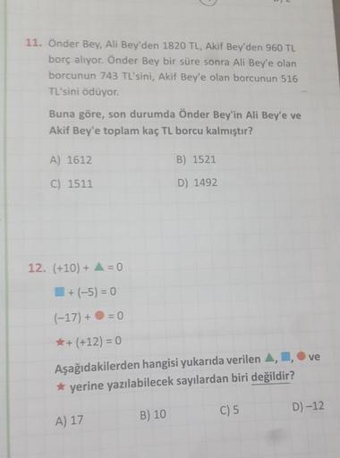 11. Önder Bey, Ali Bey'den 1820 TL, Akif Bey'den 960 TL
borç alıyor. Önder Bey bir süre sonra Ali Bey'e olan
borcunun 743 TL'sini, Akif Bey'e olan borcunun 516
TL'sini ödüyor.
Buna göre, son durumda Önder Bey'in Ali Bey'e ve
Akif Bey'e toplam kaç TL borcu