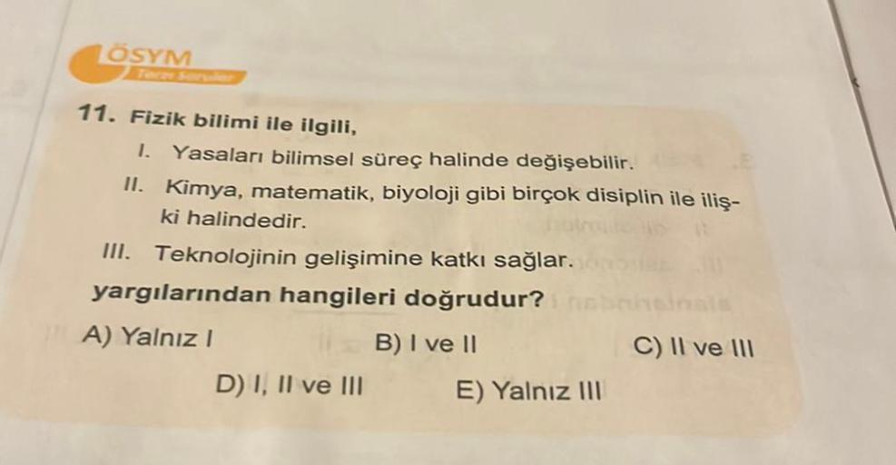 ÖSYM
11. Fizik bilimi ile ilgili,
I. Yasaları bilimsel süreç halinde değişebilir.
II. Kimya, matematik, biyoloji gibi birçok disiplin ile iliş-
ki halindedir.
III. Teknolojinin gelişimine katkı sağlar.
yargılarından hangileri doğrudur?
A) Yalnız I
B) I ve