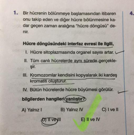 1. Bir hücrenin bölünmeye başlamasından itibaren
onu takip eden ve diğer hücre bölünmesine ka-
dar geçen zaman aralığına "hücre döngüsü" de-
nir.
Hücre döngüsündeki interfaz evresi ile ilgili,
I. Hücre sitoplazmasında organel sayısı artar.
II. Tüm canlı hü