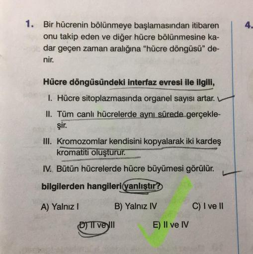 1. Bir hücrenin bölünmeye başlamasından itibaren
onu takip eden ve diğer hücre bölünmesine ka-
dar geçen zaman aralığına "hücre döngüsü" de-
nir.
Hücre döngüsündeki interfaz evresi ile ilgili,
I. Hücre sitoplazmasında organel sayısı artar.
II. Tüm canlı hü