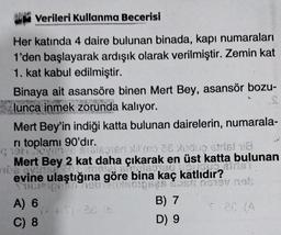 Verileri Kullanma Becerisi
Her katında 4 daire bulunan binada, kapı numaraları
1'den başlayarak ardışık olarak verilmiştir. Zemin kat
1. kat kabul edilmiştir.
Binaya ait asansöre binen Mert Bey, asansör bozu-
lunca inmek zorunda kalıyor.
Mert Bey'in indiği katta bulunan dairelerin, numarala-
ri toplamı 90'dır.
qish lovings stalapied no 26 do striel 8
Mert Bey 2 kat daha çıkarak en üst katta bulunan
SPRISONEO FC
iris
De quins
evine ulaştığına göre bina kaç katlıdır?
TH
DEN BỊ
A) 6
C) 8
B) 7
D) 9