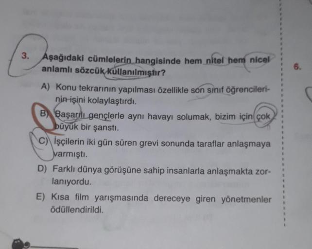 S
3. Aşağıdaki cümlelerin hangisinde hem nitel hem nicel
anlamlı sözcük kullanılmıştır?
A) Konu tekrarının yapılması özellikle son sınıf öğrencileri-
nin işini kolaylaştırdı.
B) Başarılı gençlerle aynı havayı solumak, bizim için çok
büyük bir şanstı.
C) İş