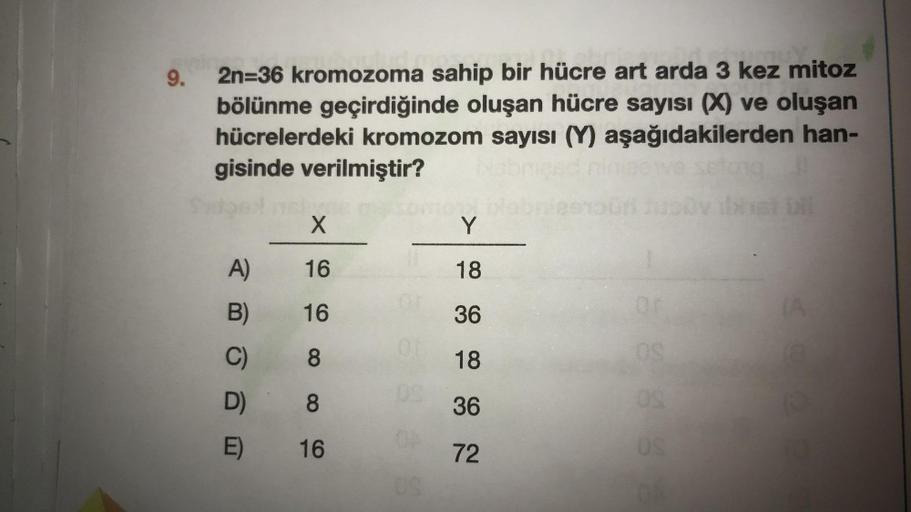 9.
2n=36 kromozoma sahip bir hücre art arda 3 kez mitoz
bölünme geçirdiğinde oluşan hücre sayısı (X) ve oluşan
hücrelerdeki kromozom sayısı (Y) aşağıdakilerden han-
gisinde verilmiştir?
A)
B)
D)
E)
X
16
16
8
8
16
Y
18
36
18
36
72
nouri juody bhat bil