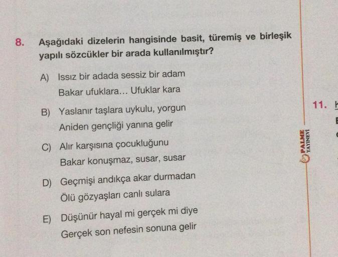 8.
Aşağıdaki dizelerin hangisinde basit, türemiş ve birleşik
yapılı sözcükler bir arada kullanılmıştır?
A) Issız bir adada sessiz bir adam
Bakar ufuklara... Ufuklar kara
B) Yaslanır taşlara uykulu, yorgun
Aniden gençliği yanına gelir
C) Alır karşısına çocu