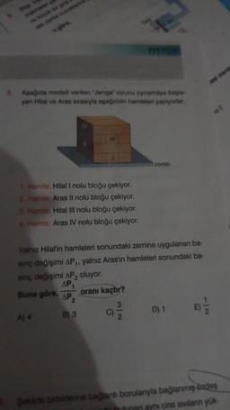 3. Aşağıda modelli verilen "Jenga oyunu oynamaya başla
yan Hilal ve Aras sırasıyla aşağıdaki hamleleri yapiyorlar.
1. Hamle: Hilal I nolu bloğu çekiyor.
2. Hamle: Aras Il nolu bloğu çekiyor.
3. Hamle: Hilal III nolu bloğu çekiyor.
4. Hamle: Aras IV nolu bloğu çekiyor.
Buna göre, AP
2
B) 3
TYT
Yalnız Hilal'in hamleleri sonundaki zemine uygulanan ba-
sınç değişimi AP₁, yalnız Aras'ın hamleleri sonundaki ba-
sinç değişimi AP₂ oluyor.
AP₁
oranı kaçtır?
3
A) 4
C)
zemin
D) 1
Şekilde birbirlerine bağlantı borularıyla bağlanmış özdeş
lunan aynı cins sıvıların yük-