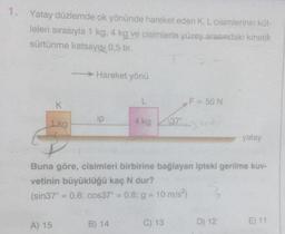 1.
Yatay düzlemde ok yönünde hareket eden K, L cisimlerinin küt-
leleri sırasıyla 1 kg, 4 kg ve cisimlerle yüzey arasındaki kinetik
sürtünme katsayısı 0,5 tir.
K
1.kg
A) 15
- Hareket yönü
ip
L
B) 14
4 kg
37°
C) 13
F = 50 N
Buna göre, cisimleri birbirine bağlayan ipteki gerilme kuv-
vetinin büyüklüğü kaç N dur?
(sin37° = 0,6; cos37° = 0,8; g = 10 m/s²)
S
yatay
D) 12
E) 11