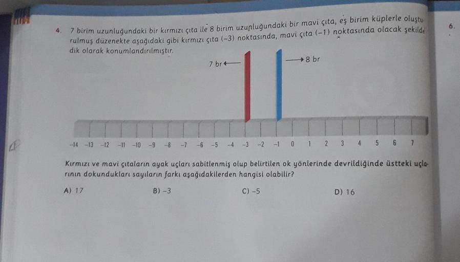 HA
A
4.
7 birim uzunluğundaki bir kırmızı çıta ile 8 birim uzunluğundaki bir mavi çıta, eş birim küplerle oluştu
rulmuş düzenekte aşağıdaki gibi kırmızı çıta (-3) noktasında, mavi çıta (-1) noktasında olacak şekilde
dik olarak konumlandırılmıştır.
7 br
8 b