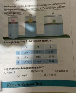 Kesit alanları verilen bileşik kap d özkütleli sıvı, sürtünmesiz,
ağırlıksız, sızdırmaz pistonlar ve X, Y, Z cisimleriyle şekildeki
gibi dengededir.
d
X
1.
II.
III.
Buna göre, X, Y ve Z cisimlerinin ağırlıkları,
X
2 N
5 N
8 N
2S
Y
D) I ve III
Y
2 N
10 N
16 N
değerlerinden hangilerini alabilir?
A) Yalnız I
B) Yalnız II
3S
Kazanım Kavrama Testi
N
Z
3 N
15 N
30 N
C) Yalnız III
E) I, II ve III