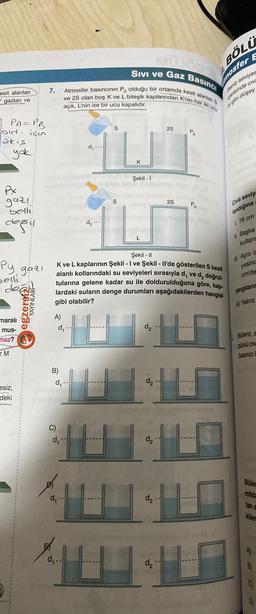 esit alanları
gazları ve
PA=PB
old için
akış
yak
Px
gaz!.
belli
değil
Py gazi
selli
dea
maralı
mus-
maz?
EM
esiz,
deki
YAYINLAR
egzersi
7.
A)
Sivi ve Gaz Basıncı
Atmosfer basıncının Po olduğu bir ortamda kesit alanlan S
Ive 2S olan boş K ve L bileşik kaplarından K'nin her iki ucu
açık, L'nin ise bir ucu kapalıdır.
d₁ -
B)
d₁ -
d₁ -
TUT
Şekil - 1
d₁ --
d,
Şekil - II
K ve L kaplarının Şekil - I ve Şekil - Il'de gösterilen S kesit
alanlı kollarındaki su seviyeleri sırasıyla d, ve d₂ doğrul-
tularına gelene kadar su ile doldurulduğuna göre, kap-
lardaki suların denge durumları aşağıdakilerden hangisi
gibi olabilir?
101 10
d₂
S
d₂
2S
d₂-
BÖLÜ
mosfer E
44
d₂-
Deniz seviyes
içerisinde civ
ki gibi düşey
Civa seviy
landığına
L 76 cm
11. Başka
kullanı
Ayni is
yesinc
cm'de
yargıların
A) Yalnız
Bülent, a
púnú civ
basinci
Büler
mikta
tan s
kiler