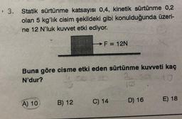 › 3. Statik sürtünme katsayısı 0,4, kinetik sürtünme 0,2
olan 5 kg'lık cisim şekildeki gibi konulduğunda üzeri-
ne 12 N'luk kuvvet etki ediyor.
Buna göre cisme etki eden sürtünme kuvveti kaç
N'dur?
2
A) 10
→F = 12N
B) 12
C) 14
D) 16
E) 18