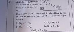 9
Şekildeki
sürtünme-
siz sistem ok yönünde T
sabit hızla ilerlemekte-
dir.
Sabit
Buna göre, K ve L cisimlerinin ağırlıkları Gk ve
G₁ ile ip gerilme kuvveti T arasındaki ilişki
nedir?
A) GK = T = GL
C) GK = T > GL
B) GL> GK = T
D) GK > T> GL
E) G₁ =T> GK
Co