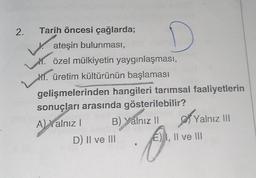 2.
Tarih öncesi çağlarda;
ateşin bulunması,
Y. özel mülkiyetin yaygınlaşması,
1. üretim kültürünün başlaması
gelişmelerinden hangileri tarımsal faaliyetlerin
sonuçları arasında gösterilebilir?
A) Yalnız I
B) Yalnız II
D
D) II ve III
Yalnız III
E) I, II ve III