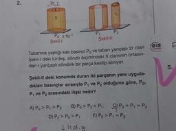 2.
2r r
X
Po 41C²
Şekil-l
P₁
Şekil-II
Tabanına yaptığı katı basıncı Po ve taban yarıçapı 2r olan
Şekil-l deki türdeş, silindir biçimindeki X cisminin ortasın-
dan r yarıçaplı silindirik bir parça kesilip alınıyor.
↓hog
P₂
Şekil-II deki konumda duran iki parçanın yere uygula-
dıkları basınçlar sırasıyla P₁ ve P₂ olduğuna göre, Po,
P₁ ve P₂ arasındaki ilişki nedir?
A) Po > P₁ > P₂ B) Po > P₂ > P₁
D) P₂ > Po > P₁
C) Po = P₁ = P₂
E) P₁ > P₁ = P₂
...
eis
Yayınlan
F
5.