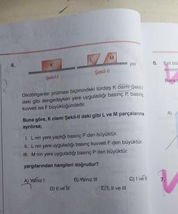 4.
K
Şekil-l
A) Yalnız I
7
M
Şekil-Il
Dikdörtgenler prizması biçimindeki türdeş K cismi Şekil-
deki gibi dengedeyken yere uyguladığı basınç P, basınç
kuvveti ise F büyüklüğündedir.
D) II ve III
Buna göre, K cismi Şekil-Il deki gibi L ve M parçalarına
ayrılırsa;
I. L nin yere yaptığı basınç P den büyüktür.
II. L nin yere uyguladığı basınç kuvveti F den büyüktür.
III. M nin yere uyguladığı basınç P den büyüktür.
yargılarından hangileri doğrudur?
yer
B) Yalnız III
E) I, II ve III
C) I ve II
6.
Eşit böl
sincinin
Buna c
7.
A)