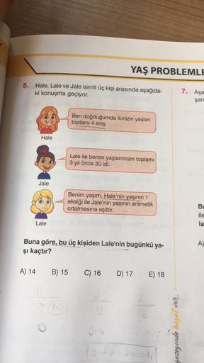 5. Hale, Lale ve Jale isimli üç kişi arasında aşağıda-
ki konuşma geçiyor.
A) 14
Hale
Jale
Lale
H
YAŞ PROBLEMLE
Ben doğduğumda ikinizin yaşları
toplamı 4 imiş.
Buna göre, bu üç kişiden Lale'nin bugünkü ya-
şı kaçtır?
B) 15
Lale ile benim yaşlarımızın topla