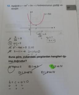 12. Aşağıda y = ax² + bx + c fonksiyonunun grafiği ve-
rilmiştir.
>0
2a
11a-c>0
+ + t
M. b²-4ac > 0 D>O
0
1
4 4
b+c+o>0
4
+ +
B) I ve
D) I, II ve III
20
+
W. b+c>-a b+cfa70
+
+
Buna göre, yukarıdaki yargılardan hangileri da-
ima doğrudur?
A) Yalnız II
y = f(x)
but
by
X
C) II ve IV
E) I, II ve IV
27