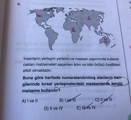 8.
İnsanların yerleşim yerlerini ve mesken yapımında kullana-
cakları malzemeleri seçerken iklim ve bitki örtüsü özellikleri
etkili olmaktadır.
Buna göre haritada numaralandırılmış alanların han-
gilerinde kırsal yerleşmelerdeki meskenlerde kerpiç
malzeme kullanılır?
A) I ve II
B) I yell
D) II ve IV
C) II ve III
E) Il ve IV
11
I