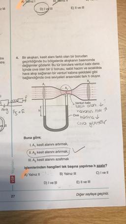 z M
tre
etre
ki
mg
vell
A) Yalnız
eff
VİP Yayınları
|Fs = f
27
D) I ve III
4. Bir akışkan, kesit alanı farklı olan bir borudan
geçirildiğinde bu bölgelerde akışkanın basıncında
değişimler gözlenir. Bu tür borulara venturi kabi denir.
İçinde civa olan bir U borusu, sabit hacim ve sıcaklıkta
hava akışı sağlanan bir venturi kabına şekildeki gibi
bağlandığında cıva seviyeleri arasındaki fark h oluyor.
A₂
Buna göre;
B)
V
E) II ve III
A₂
D) I ve III
Venturi kabi
tesit alanı
havonin hier
basing ✓
Civa yükselir
Civa
I. A, kesit alanını artırmak,
II. A₂ kesit alanını artırmak,
III. A3 kesit alanını azaltmak
işlemlerinden hangileri tek başına yapılırsa h azalır?
A) Yalnız II
B) Yalnız III
C) I ve II
E) II ve III
Diğer sayfaya geçiniz.