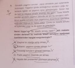 D
9.
Gündelik yaşamın soruları yapıp etmelerle yani eylemlerle
örülmüştür. Yaşamın içinde sorduğumuz soruların çoğu ey-
lemlerle ilgilidir ve yaşamın içine gömülmüştür. Soran kişi
de belli bir ihtiyaca yönelik eksikliği dile getirir. Oysa felsefe
soruları gündelik yaşamın üstünde yer alır bu soruların varlı-
ğınızı ayakta tutmakla veya yaşamımızı düzenleyip işlemekle
doğrudan doğruya bir ilişkisi yoktur. Çünkü bir felsefe sorusu
ne eylemden çıkar ne de eylem ile giderilebilir.
Nermi Uygur'un "Bir felsefe sorusu nedir?” adlı makale-
sinden derlenen bu metinde felsefi soruların aşağıdaki
özelliklerinden hangisi vurgulanmıştır?
IX
Eleştirel bir niteliğe sahip olması
B) Köklerini yaşamın içinden alması
Yöneldiği konuların göreceli bakması
asıx
D) Pratik yaşamın ötesinde yer alması
Hayata dair problemleri çözmeye çalışması