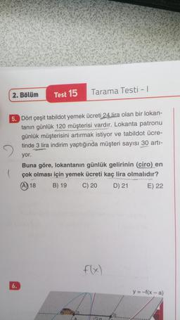 2. Bölüm
(
Test 15
5. Dört çeşit tabildot yemek ücreti 24 lira olan bir lokan-
tanın günlük 120 müşterisi vardır. Lokanta patronu
günlük müşterisini artırmak istiyor ve tabildot ücre-
tinde 3 lira indirim yaptığında müşteri sayısı 30 artı-
yor.
6.
Tarama Testi - 1
Buna göre, lokantanın günlük gelirinin (ciro) en
çok olması için yemek ücreti kaç lira olmalıdır?
(A)) 18
B) 19 C) 20
D) 21
E) 22
120
y = -f(x-a)