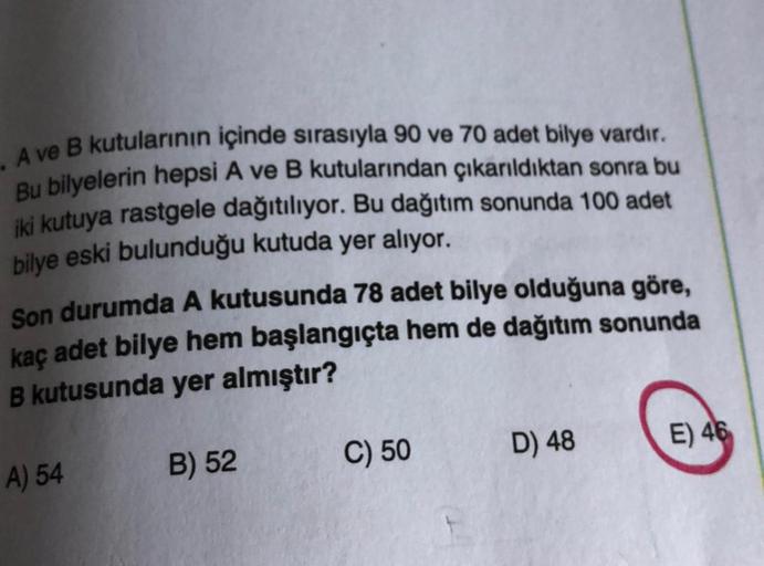 . A ve B kutularının içinde sırasıyla 90 ve 70 adet bilye vardır.
Bu bilyelerin hepsi A ve B kutularından çıkarıldıktan sonra bu
iki kutuya rastgele dağıtılıyor. Bu dağıtım sonunda 100 adet
bilye eski bulunduğu kutuda yer alıyor.
Son durumda A kutusunda 78