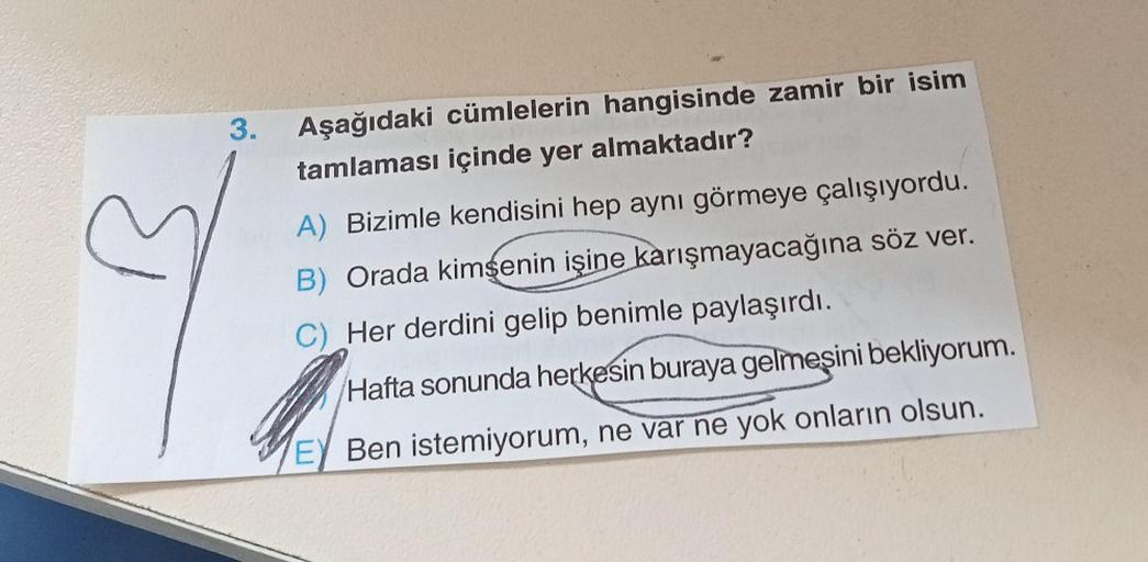 S
3.
Aşağıdaki cümlelerin hangisinde zamir bir isim
tamlaması içinde yer almaktadır?
A) Bizimle kendisini hep aynı görmeye çalışıyordu.
B) Orada kimsenin işine karışmayacağına söz ver.
C) Her derdini gelip benimle paylaşırdı.
Hafta sonunda herkesin buraya 