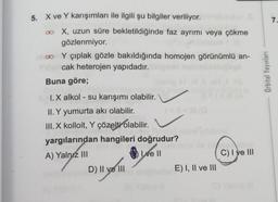 5. X ve Y karışımları ile ilgili şu bilgiler veriliyor.
∞o X, uzun süre bekletildiğinde faz ayrımı veya çökme
gözlenmiyor.
co Y çıplak gözle bakıldığında homojen görünümlü an-
Selcak heterojen yapıdadır.
Buna göre;
(lom
I.X alkol - su karışımı olabilir.
II. Y yumurta akı olabilir.
III. X kolloit, Y çözelti olabilir.
yargılarından hangileri doğrudur?
A) Yalnız III
Le Il
D) II ve III
E) I, II ve III
C) I ve III
Orbital Yayınları
7.