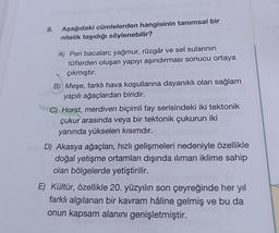 8.
Aşağıdaki cümlelerden hangisinin tanımsal bir
nitelik taşıdığı söylenebilir?
A) Peri bacaları; yağmur, rüzgâr ve sel sularının
tüflerden oluşan yapıyı aşındırması sonucu ortaya
çıkmıştır.
B) Meşe, farklı hava koşullarına dayanıklı olan sağlam
yapılı ağaçlardan biridir.
C) Horst, merdiven biçimli fay serisindeki iki tektonik
çukur arasında veya bir tektonik çukurun iki
yanında yükselen kısımdır.
D) Akasya ağaçları, hızlı gelişmeleri nedeniyle özellikle
doğal yetişme ortamları dışında ılıman iklime sahip
olan bölgelerde yetiştirilir.
E) Kültür, özellikle 20. yüzyılın son çeyreğinde her yıl
farklı algılanan bir kavram hâline gelmiş ve bu da
onun kapsam alanını genişletmiştir.