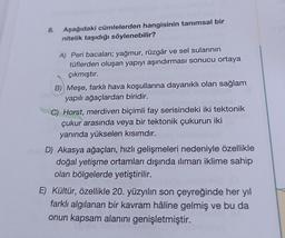 8.
Aşağıdaki cümlelerden hangisinin tanımsal bir
nitelik taşıdığı söylenebilir?
A) Peri bacaları; yağmur, rüzgâr ve sel sularının
tüflerden oluşan yapıyı aşındırması sonucu ortaya
çıkmıştır.
B) Meşe, farklı hava koşullarına dayanıklı olan sağlam
yapılı ağaçlardan biridir.
C) Horst, merdiven biçimli fay serisindeki iki tektonik
çukur arasında veya bir tektonik çukurun iki
yanında yükselen kısımdır.
D) Akasya ağaçları, hızlı gelişmeleri nedeniyle özellikle
doğal yetişme ortamları dışında ılıman iklime sahip
olan bölgelerde yetiştirilir.
E) Kültür, özellikle 20. yüzyılın son çeyreğinde her yıl
farklı algılanan bir kavram hâline gelmiş ve bu da
onun kapsam alanını genişletmiştir.