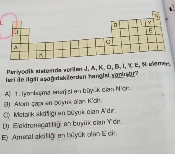 J
A
K
O
B
ily Y
E
A) 1. iyonlaşma enerjisi en büyük olan N'dir.
B) Atom çapı en büyük olan K'dir.
C) Metalik aktifliği en büyük olan A'dır.
Elektronegatifliği en büyük olan Y'dir.
E) Ametal aktifliği en büyük olan E'dir.
D)
N
Periyodik sistemde verilen J, 