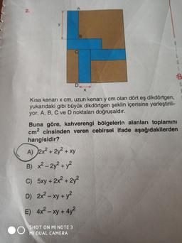 2.
Kısa kenari x cm, uzun kenarı y cm olan dört eş dikdörtgen,
yukarıdaki gibi büyük dikdörtgen şeklin içerisine yerleştirili-
yor. A, B, C ve D noktaları doğrusaldır.
X
Buna göre, kahverengi bölgelerin alanları toplamını
cm² cinsinden veren cebirsel ifade aşağıdakilerden
hangisidir?
A) 2x² + 2y² + xy
B) x²-2y² + y²
C) 5xy + 2x² + 2y²
D) 2x² - xy + y²
E) 4x² - xy + 4y²
SHOT ON MI NOTE 3
MI DUAL CAMERA