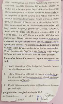 İslam medeniyetinin en önemli özelliği bilgi medeniyeti
olmasıdır. Özellikle Abbasiler Dönemi'nde, bilgelik ve
hikmet evi anlamına gelen Beytü'l-hikme'nin kurulması
İslam medeniyetinde bir dönüm noktasıdır. Beytü'l-hikme.
bir araştırma ve eğitim kurumu olup Abbasi Halifesi el-
Me'mun tarafından kurulmuştur. Bilgelik evinin en önemli
görevleri, dönemin ünlü astronom, matematikçi ve hekim-
lerini bir araya getirmek ve bilimin çeşitli alanlarındaki belli
başlı eserleri Arapçaya çevirmektir. Grekçe, Süryanice,
Sanskritçe ve Farsça gibi dillerden tercüme edilen çok
sayıda eser, Hizanetü'l-hikme adı verilen kütüphanede
toplanmıştır. Abbasi halifelerinin tip, astronomi, mantık ve
matematik ile ilgili alanlara teşvik etmesi, kitapları topla-
tip tercüme ettirmesi ve âlimlere ve ediplere karşı cömert
tavırları; İslam dünyasında büyük bir fikir hareketi başlat-
mıştır. Bu dönemde Beytü'l-hikme, Orta Çağ'ın en zengin
kütüphanesi ve ilmî araştırma merkezi hâline gelmiştir.
Buna göre İslam dünyasındaki eğitim faaliyetleri ile
ilgili,
I. İnanç sisteminin eğitim faaliyetleri üzerinde önemli
bir etkisi bulunmaktadır.
II. İslam âlimlerinin bütüncül bir bakış açısıyla hare-
ket etmesi bilimsel çalışmaların en yüksek seviyeye
ulaşmasını sağlamıştır.
III. Pozitif bilimlerin gelişmesini sağlayabilecek derslere
yer verilmiştir.
yargılarından hangilerine ulaşılabilir?
A) Yalnız II.
B) I ve II
D) II ve III
C) We III
E) 1,1l ve fil