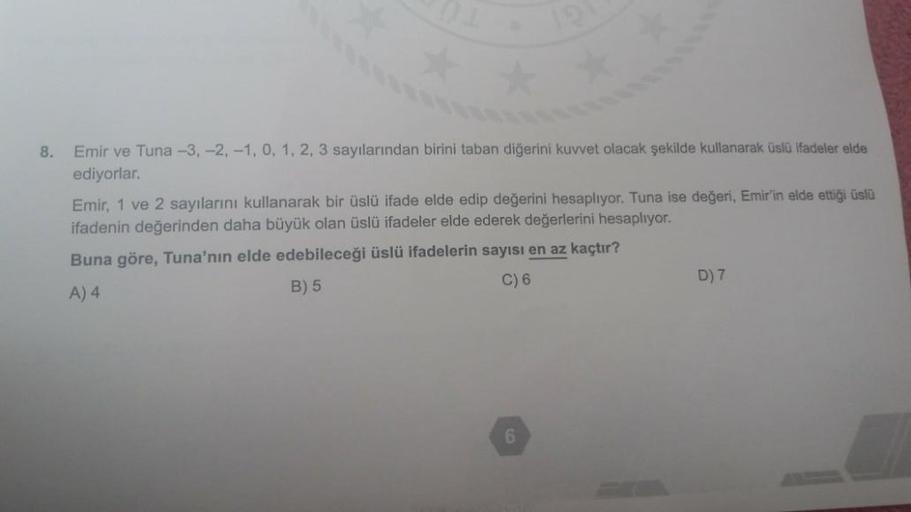 8.
Emir ve Tuna -3, -2, -1, 0, 1, 2, 3 sayılarından birini taban diğerini kuvvet olacak şekilde kullanarak üslü ifadeler elde
ediyorlar.
Emir, 1 ve 2 sayılarını kullanarak bir üslü ifade elde edip değerini hesaplıyor. Tuna ise değeri, Emir'in elde ettiği ü