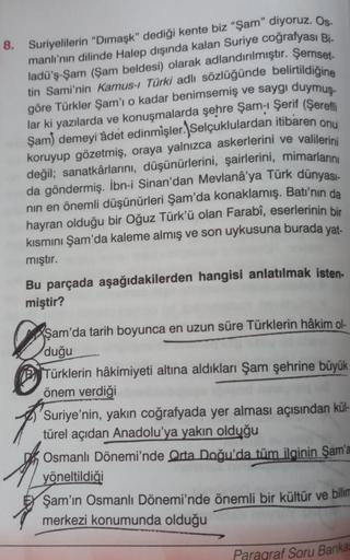 8. Suriyelilerin "Dimaşk" dediği kente biz "Şam" diyoruz. Os-
manlı'nın dilinde Halep dışında kalan Suriye coğrafyası Bi-
ladü'ş-Şam (Şam beldesi) olarak adlandırılmıştır. Şemset-
tin Sami'nin Kamus-i Türki adlı sözlüğünde belirtildiğine
göre Türkler Şam'ı