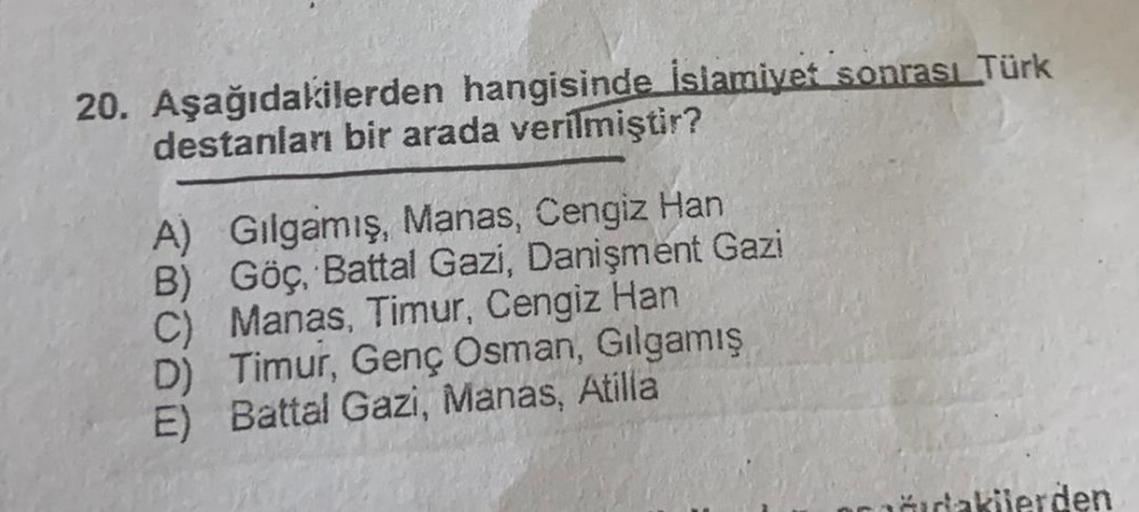 20. Aşağıdakilerden hangisinde İslamiyet sonrası Türk
destanları bir arada verilmiştir?
A) Gılgamış, Manas, Cengiz Han
B) Göç, Battal Gazi, Danişment Gazi
C) Manas, Timur, Cengiz Han
D) Timur, Genç Osman, Gılgamış
E) Battal Gazi, Manas, Atilla
čıdakilerden